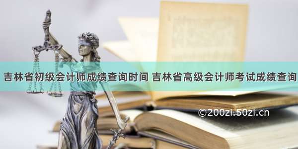 吉林省初级会计师成绩查询时间 吉林省高级会计师考试成绩查询