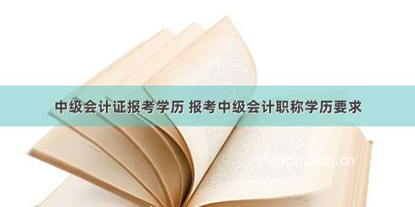 中级会计证报考学历 报考中级会计职称学历要求