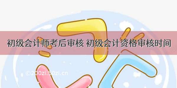 初级会计师考后审核 初级会计资格审核时间