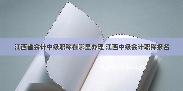 江西省会计中级职称在哪里办理 江西中级会计职称报名