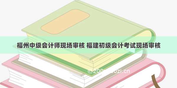 福州中级会计师现场审核 福建初级会计考试现场审核