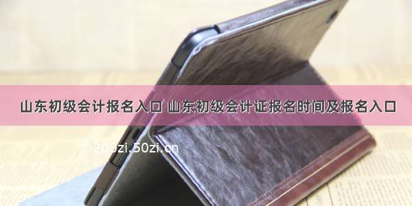 山东初级会计报名入口 山东初级会计证报名时间及报名入口