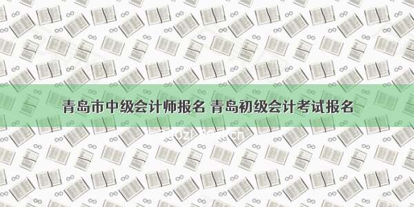 青岛市中级会计师报名 青岛初级会计考试报名