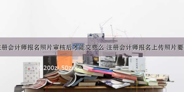 注册会计师报名照片审核后才能交费么 注册会计师报名上传照片要求