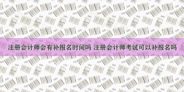 注册会计师会有补报名时间吗 注册会计师考试可以补报名吗