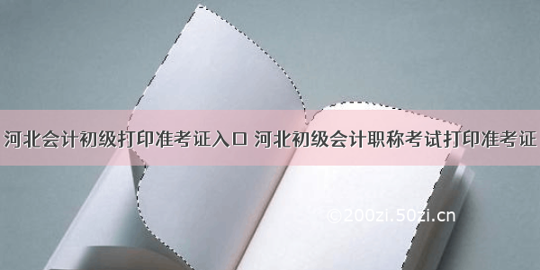 河北会计初级打印准考证入口 河北初级会计职称考试打印准考证