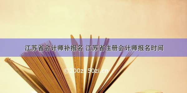 江苏省会计师补报名 江苏省注册会计师报名时间