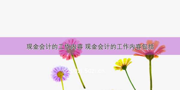 现金会计的工作内容 现金会计的工作内容包括