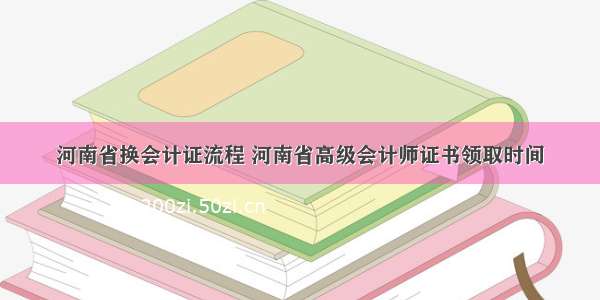 河南省换会计证流程 河南省高级会计师证书领取时间