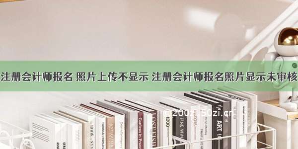 注册会计师报名 照片上传不显示 注册会计师报名照片显示未审核