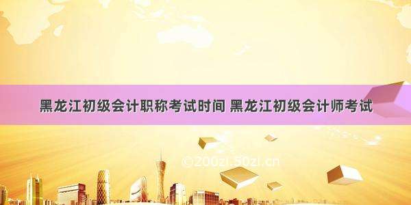 黑龙江初级会计职称考试时间 黑龙江初级会计师考试