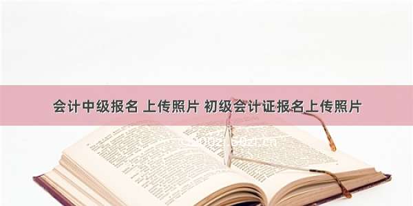 会计中级报名 上传照片 初级会计证报名上传照片