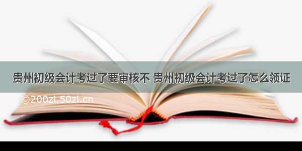 贵州初级会计考过了要审核不 贵州初级会计考过了怎么领证