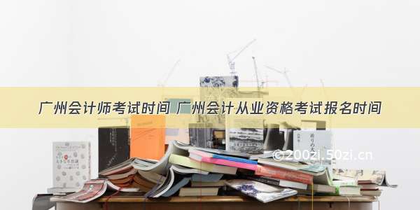 广州会计师考试时间 广州会计从业资格考试报名时间