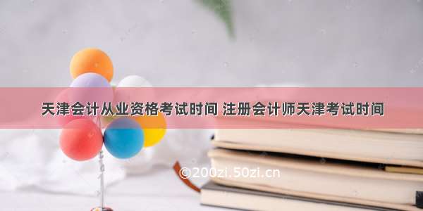 天津会计从业资格考试时间 注册会计师天津考试时间
