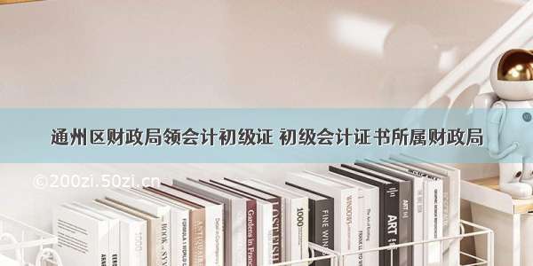 通州区财政局领会计初级证 初级会计证书所属财政局