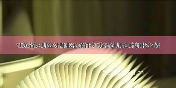 江苏省注册会计师报名条件 江苏省注册会计师报名费