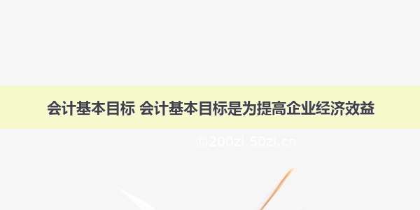 会计基本目标 会计基本目标是为提高企业经济效益