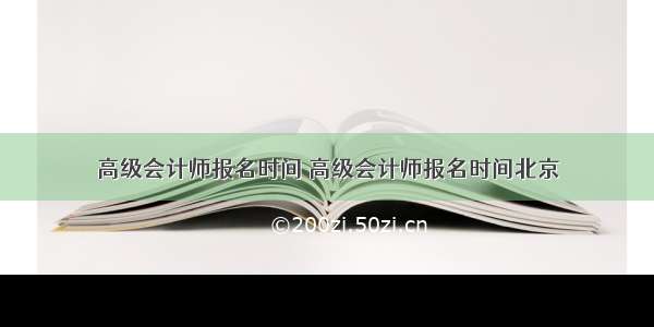 高级会计师报名时间 高级会计师报名时间北京