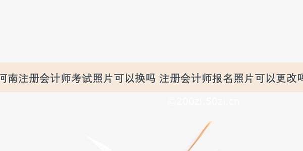 河南注册会计师考试照片可以换吗 注册会计师报名照片可以更改吗