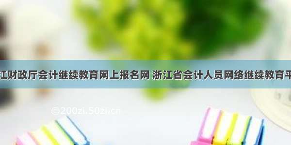 浙江财政厅会计继续教育网上报名网 浙江省会计人员网络继续教育平台