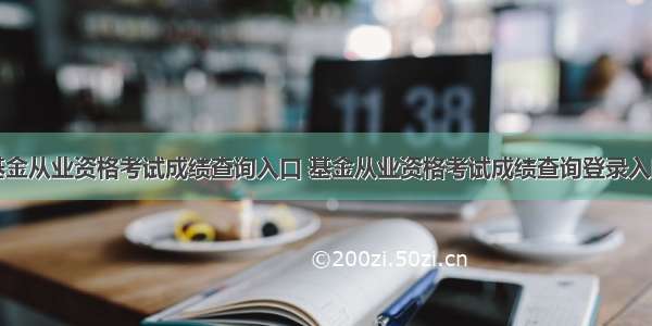 基金从业资格考试成绩查询入口 基金从业资格考试成绩查询登录入口