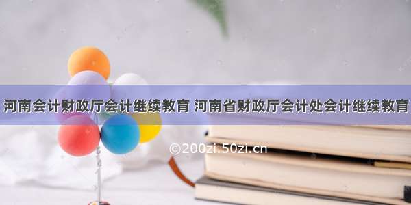 河南会计财政厅会计继续教育 河南省财政厅会计处会计继续教育