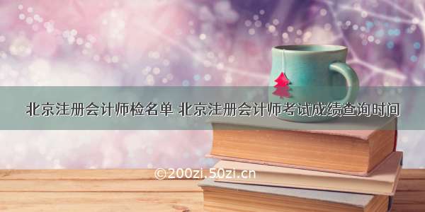 北京注册会计师检名单 北京注册会计师考试成绩查询时间