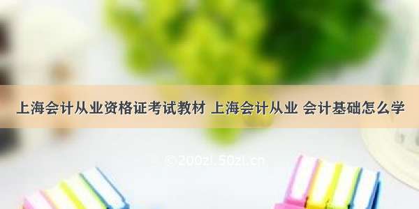 上海会计从业资格证考试教材 上海会计从业 会计基础怎么学