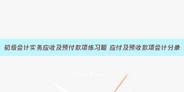 初级会计实务应收及预付款项练习题 应付及预收款项会计分录