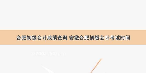 合肥初级会计成绩查询 安徽合肥初级会计考试时间