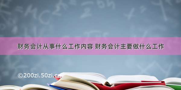 财务会计从事什么工作内容 财务会计主要做什么工作