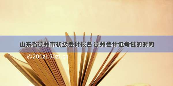 山东省德州市初级会计报名 德州会计证考试的时间