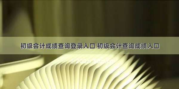 初级会计成绩查询登录入口 初级会计查询成绩入口