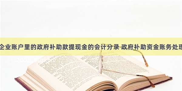 企业账户里的政府补助款提现金的会计分录 政府补助资金账务处理