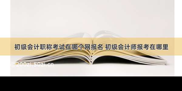 初级会计职称考试在哪个网报名 初级会计师报考在哪里