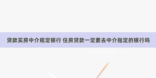 贷款买房中介规定银行 住房贷款一定要去中介指定的银行吗