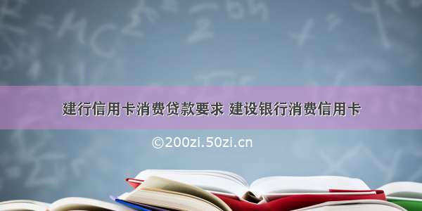 建行信用卡消费贷款要求 建设银行消费信用卡