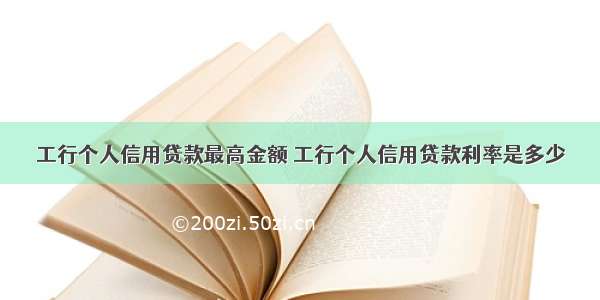 工行个人信用贷款最高金额 工行个人信用贷款利率是多少