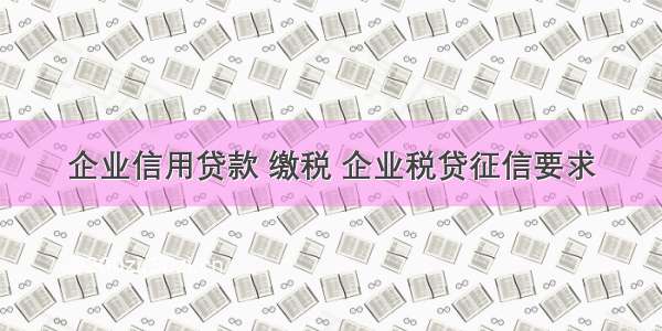 企业信用贷款 缴税 企业税贷征信要求