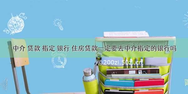 中介 贷款 指定 银行 住房贷款一定要去中介指定的银行吗