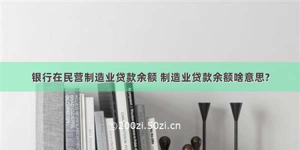 银行在民营制造业贷款余额 制造业贷款余额啥意思?