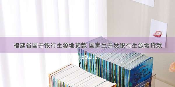 福建省国开银行生源地贷款 国家生开发银行生源地贷款