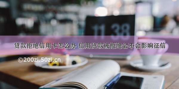 贷款拒绝信用卡怎么办 信用贷款被拒绝会不会影响征信