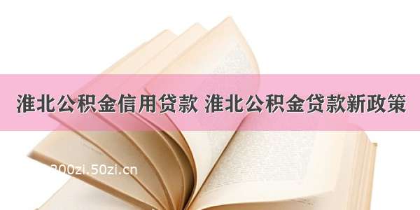 淮北公积金信用贷款 淮北公积金贷款新政策