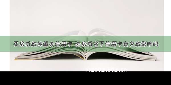 买房贷款被偷办信用卡 办房贷名下信用卡有欠款影响吗