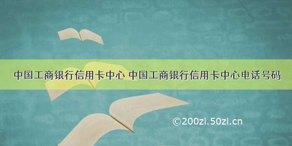 中国工商银行信用卡中心 中国工商银行信用卡中心电话号码