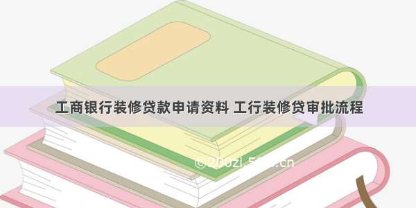 工商银行装修贷款申请资料 工行装修贷审批流程