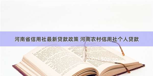 河南省信用社最新贷款政策 河南农村信用社个人贷款