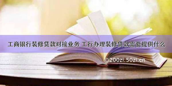 工商银行装修贷款对接业务 工行办理装修贷款需要提供什么